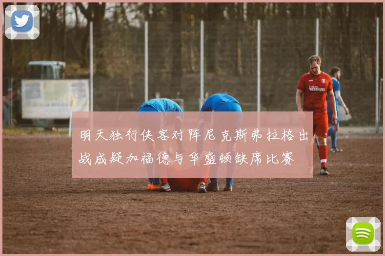 明天独行侠客对阵尼克斯弗拉格出战成疑加福德与华盛顿缺席比赛