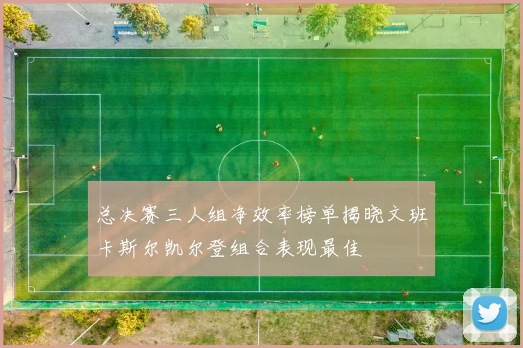总决赛三人组净效率榜单揭晓文班卡斯尔凯尔登组合表现最佳