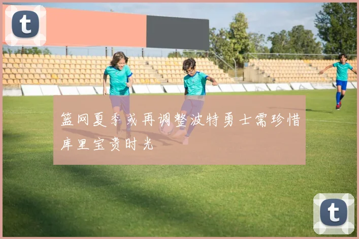 篮网夏季或再调整波特勇士需珍惜库里宝贵时光