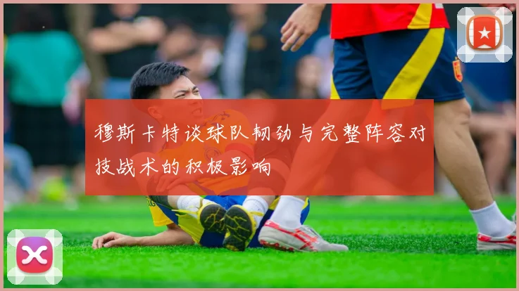 穆斯卡特谈球队韧劲与完整阵容对技战术的积极影响
