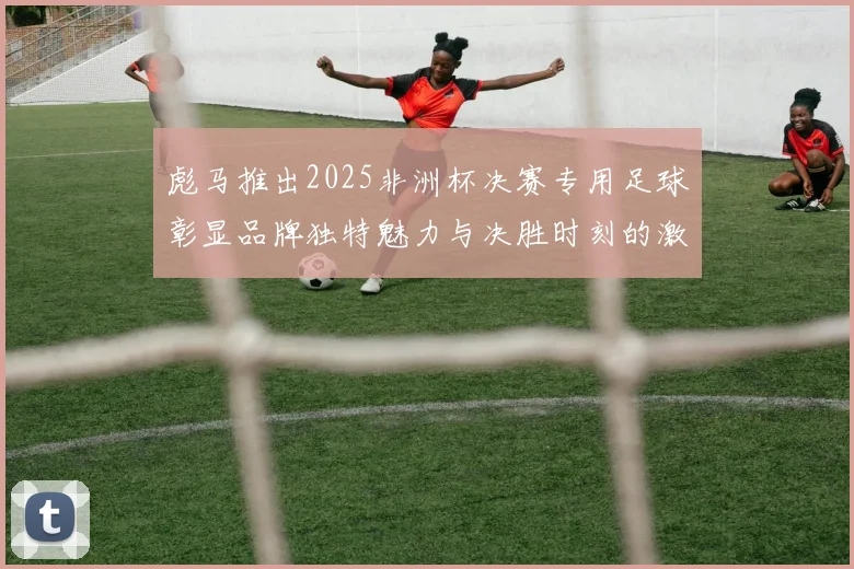 彪马推出2025非洲杯决赛专用足球彰显品牌独特魅力与决胜时刻的激情