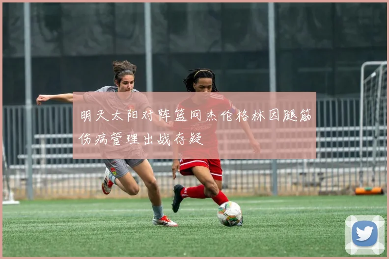 明天太阳对阵篮网杰伦格林因腿筋伤病管理出战存疑