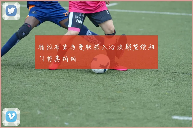 特拉布宗与曼联深入洽谈期望续租门将奥纳纳