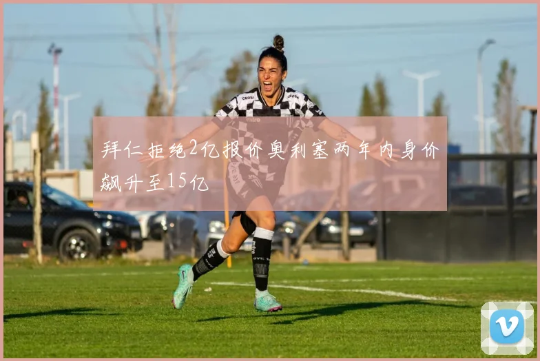 拜仁拒绝2亿报价奥利塞两年内身价飙升至15亿