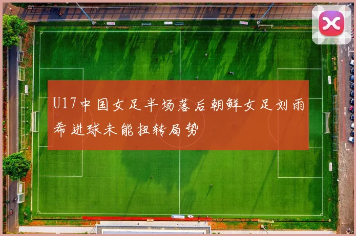 U17中国女足半场落后朝鲜女足刘雨希进球未能扭转局势