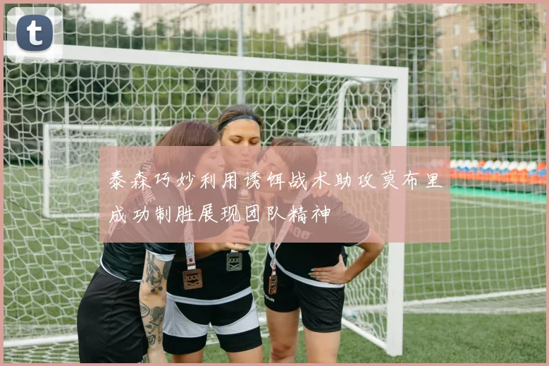 泰森巧妙利用诱饵战术助攻莫布里成功制胜展现团队精神