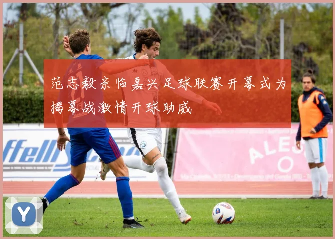范志毅亲临嘉兴足球联赛开幕式为揭幕战激情开球助威