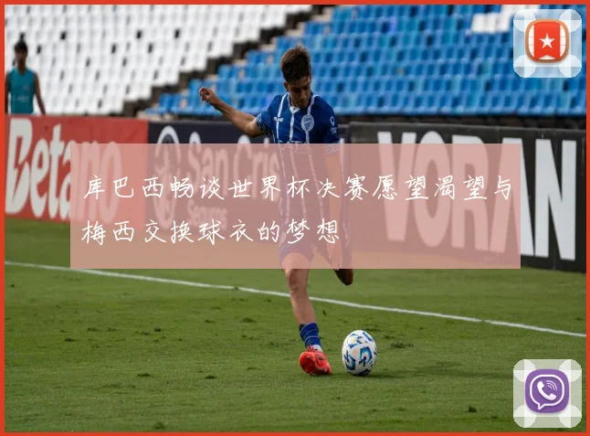库巴西畅谈世界杯决赛愿望渴望与梅西交换球衣的梦想