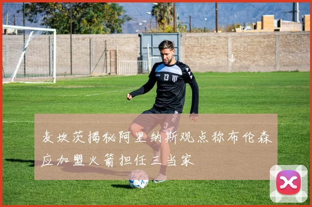麦坎茨揭秘阿里纳斯观点称布伦森应加盟火箭担任三当家