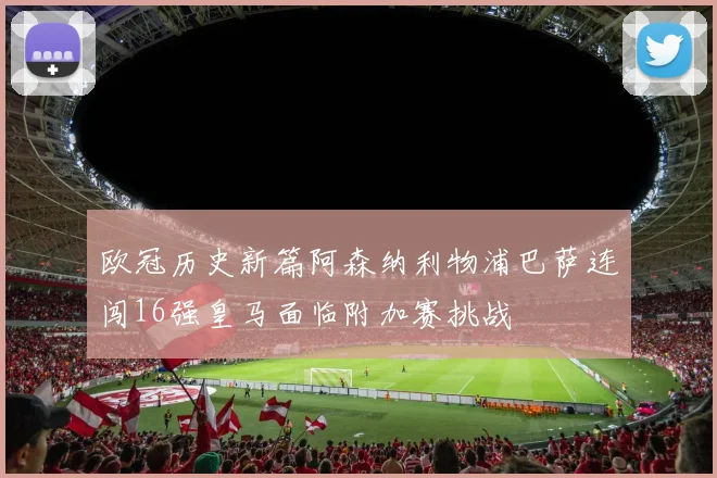 欧冠历史新篇阿森纳利物浦巴萨连闯16强皇马面临附加赛挑战