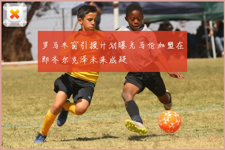 罗马冬窗引援计划曝光马伦加盟在即齐尔克泽未来成疑