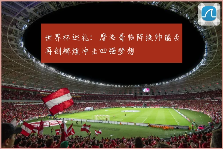 世界杯巡礼：摩洛哥临阵换帅能否再创辉煌冲击四强梦想