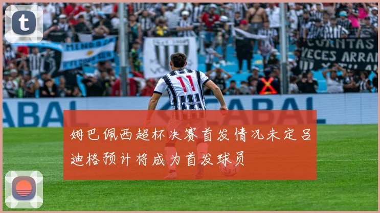 姆巴佩西超杯决赛首发情况未定吕迪格预计将成为首发球员