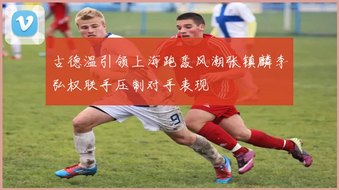 古德温引领上海跑轰风潮张镇麟李弘权联手压制对手表现