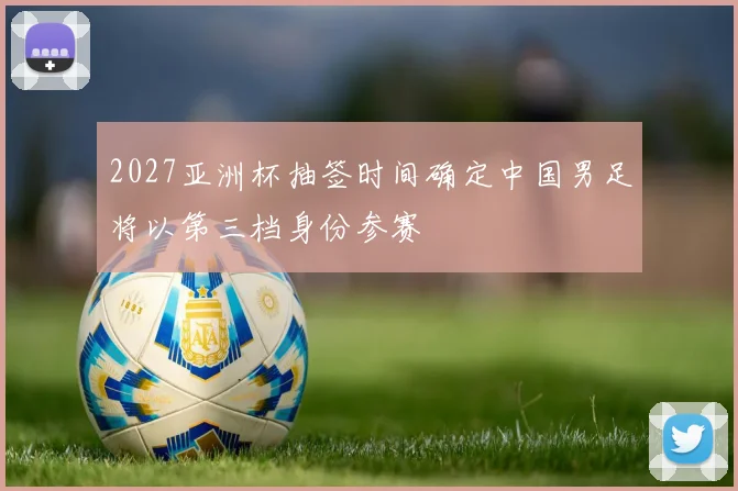 2027亚洲杯抽签时间确定中国男足将以第三档身份参赛