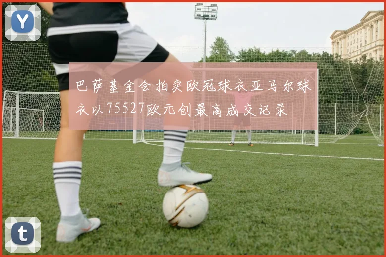 巴萨基金会拍卖欧冠球衣亚马尔球衣以75527欧元创最高成交记录