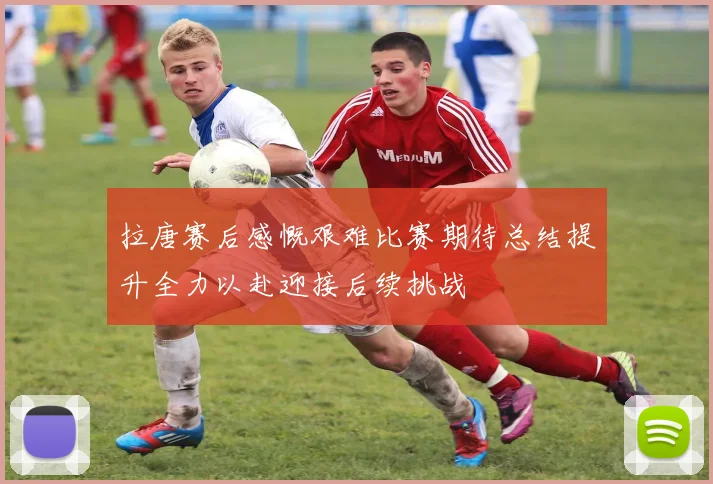 拉唐赛后感慨艰难比赛期待总结提升全力以赴迎接后续挑战