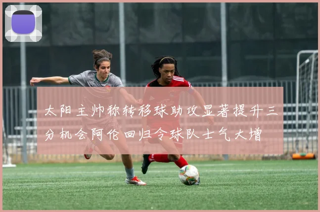 太阳主帅称转移球助攻显著提升三分机会阿伦回归令球队士气大增