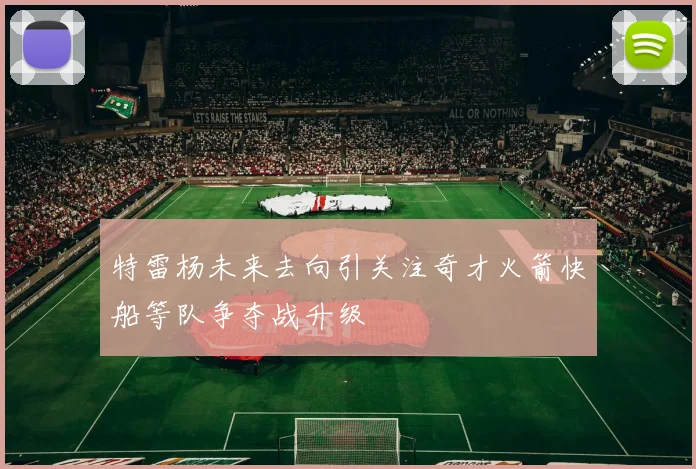 特雷杨未来去向引关注奇才火箭快船等队争夺战升级