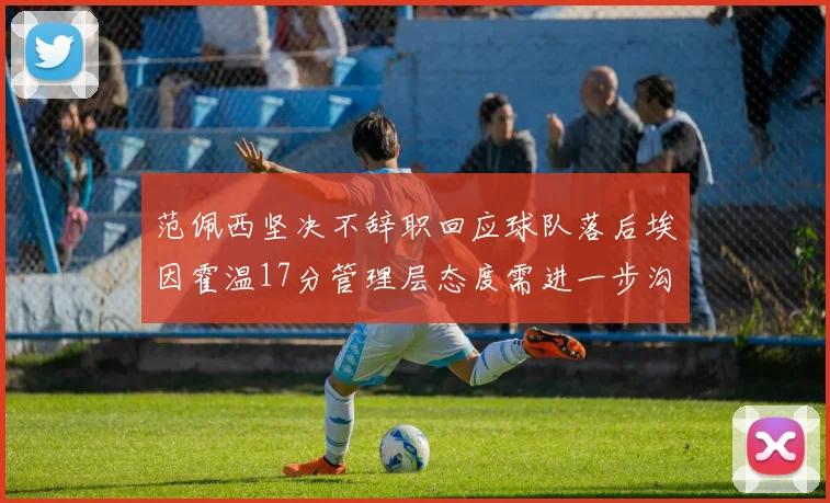 范佩西坚决不辞职回应球队落后埃因霍温17分管理层态度需进一步沟通