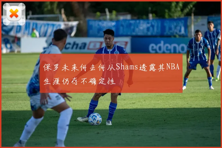 保罗未来何去何从Shams透露其NBA生涯仍存不确定性