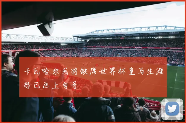 卡瓦哈尔或将缺席世界杯皇马生涯恐已画上句号