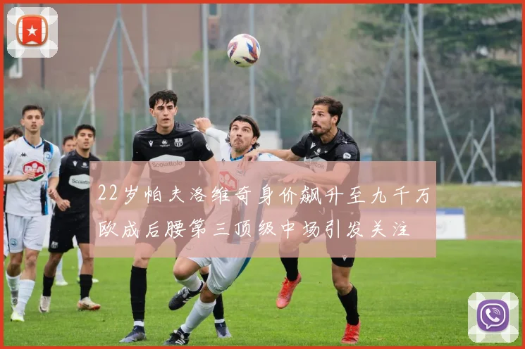 22岁帕夫洛维奇身价飙升至九千万欧成后腰第三顶级中场引发关注