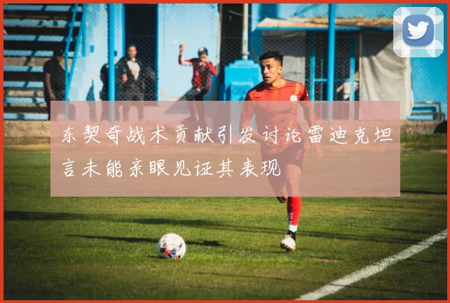 东契奇战术贡献引发讨论雷迪克坦言未能亲眼见证其表现