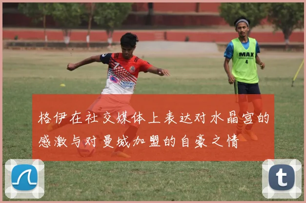 格伊在社交媒体上表达对水晶宫的感激与对曼城加盟的自豪之情