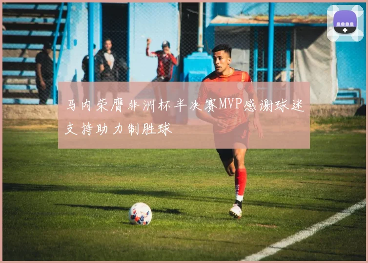 马内荣膺非洲杯半决赛MVP感谢球迷支持助力制胜球