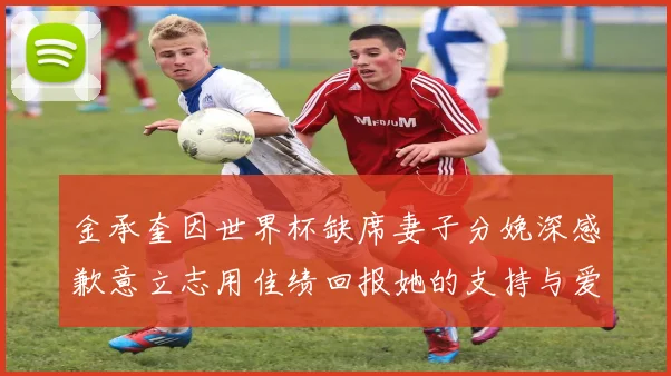 金承奎因世界杯缺席妻子分娩深感歉意立志用佳绩回报她的支持与爱