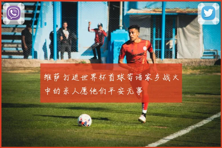 维萨打进世界杯首球寄语家乡战火中的亲人愿他们平安无事